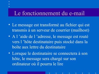 Le fonctionnement du e-mail
• Le message est transformé au fichier qui est
transmis à un serveur de courrier (mailhost)
• A l ’aide de l ’adresse, le message est routé
vers l ’hôte destinataire puis stocké dans la
boîte aux lettre du destinataire
• Lorsque le destinataire se connectera à son
hôte, le message sera chargé sur son
ordinateur où il pourra le lire

 
