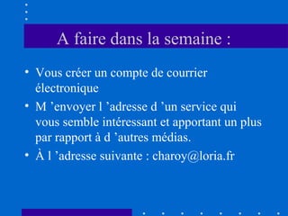 A faire dans la semaine :
• Vous créer un compte de courrier
électronique
• M ’envoyer l ’adresse d ’un service qui
vous semble intéressant et apportant un plus
par rapport à d ’autres médias.
• À l ’adresse suivante : charoy@loria.fr

 