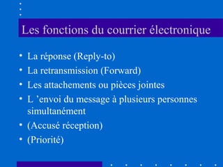 Les fonctions du courrier électronique
•
•
•
•

La réponse (Reply-to)
La retransmission (Forward)
Les attachements ou pièces jointes
L ’envoi du message à plusieurs personnes
simultanément
• (Accusé réception)
• (Priorité)

 