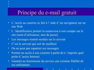 Principe du e-mail gratuit
• L ’accès au courrier se fait à l ’aide d ’un navigateur sur un
site Web
• L ’identification permet la connexion à son compte sur le
site (nom d’utilisateur, mot de passe)
• Les messages restent stockés sur le serveur
• C’est le serveur qui sert de mailhost
• On ne peut pas rapatrier ses messages
• Permet un accès à son courrier à partir de n ’importe quel
point d ’accès Internet
• Garantit au fournisseur du service une certaine fidélité de
ses utilisateurs

 