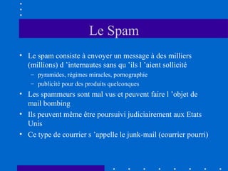 Le Spam
• Le spam consiste à envoyer un message à des milliers
(millions) d ’internautes sans qu ’ils l ’aient sollicité
– pyramides, régimes miracles, pornographie
– publicité pour des produits quelconques

• Les spammeurs sont mal vus et peuvent faire l ’objet de
mail bombing
• Ils peuvent même être poursuivi judiciairement aux Etats
Unis
• Ce type de courrier s ’appelle le junk-mail (courrier pourri)

 