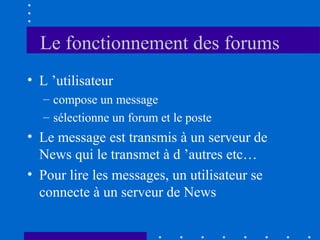 Le fonctionnement des forums
• L ’utilisateur
– compose un message
– sélectionne un forum et le poste

• Le message est transmis à un serveur de
News qui le transmet à d ’autres etc…
• Pour lire les messages, un utilisateur se
connecte à un serveur de News

 