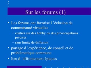 Sur les forums (1)
• Les forums ont favorisé l ’éclosion de
communauté virtuelles
– centrés sur des hobby ou des préoccupations
précises
– sans limite de diffusion

• partage d ’expérience, de conseil et de
problématique commune
• lieu d ’affrontement épiques

 