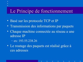 Le Principe de fonctionnement
• Basé sur les protocole TCP et IP
• Transmission des informations par paquets
• Chaque machine connectée au réseau a une
adresse IP
– ex: 193.55.238.26

• Le routage des paquets est réalisé grâce à
ces adresses

 