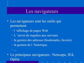Les navigateurs
• Les navigateurs sont les outils qui
permettent
–
–
–
–
–

l ’affichage de pages Web
L ’envoi de requêtes aux serveurs
la gestion des adresses (bookmarks, favoris)
la gestion de l ’historique
...

• Le principaux navigateurs : Netscape, IE4,
Opéra

 