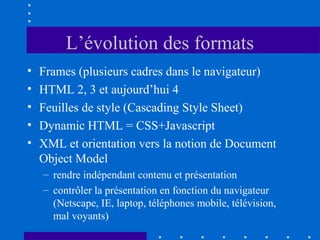 L’évolution des formats
•
•
•
•
•

Frames (plusieurs cadres dans le navigateur)
HTML 2, 3 et aujourd’hui 4
Feuilles de style (Cascading Style Sheet)
Dynamic HTML = CSS+Javascript
XML et orientation vers la notion de Document
Object Model
– rendre indépendant contenu et présentation
– contrôler la présentation en fonction du navigateur
(Netscape, IE, laptop, téléphones mobile, télévision,
mal voyants)

 