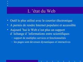 L ’état du Web
• Outil le plus utilisé avec le courrier électronique
• A permis de rendre Internet populaire et accessible
• Aujourd ’hui le Web n’est plus un support
d ’échange d ’informations entre scientifiques
– support de multiples services et fonctionnalités
– les pages sont devenues dynamiques et interactives

 