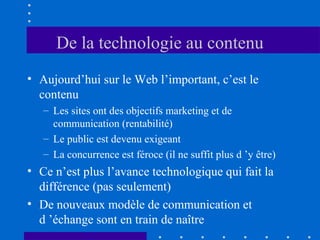 De la technologie au contenu
• Aujourd’hui sur le Web l’important, c’est le
contenu
– Les sites ont des objectifs marketing et de
communication (rentabilité)
– Le public est devenu exigeant
– La concurrence est féroce (il ne suffit plus d ’y être)

• Ce n’est plus l’avance technologique qui fait la
différence (pas seulement)
• De nouveaux modèle de communication et
d ’échange sont en train de naître

 