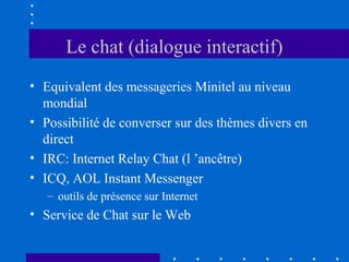 Le chat (dialogue interactif)
• Equivalent des messageries Minitel au niveau
mondial
• Possibilité de converser sur des thèmes divers en
direct
• IRC: Internet Relay Chat (l ’ancêtre)
• ICQ, AOL Instant Messenger
– outils de présence sur Internet

• Service de Chat sur le Web

 