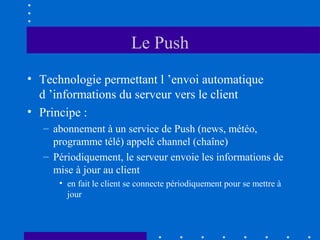 Le Push
• Technologie permettant l ’envoi automatique
d ’informations du serveur vers le client
• Principe :
– abonnement à un service de Push (news, météo,
programme télé) appelé channel (chaîne)
– Périodiquement, le serveur envoie les informations de
mise à jour au client
• en fait le client se connecte périodiquement pour se mettre à
jour

 