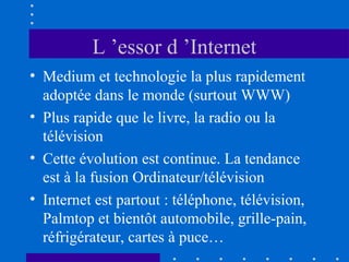 L ’essor d ’Internet
• Medium et technologie la plus rapidement
adoptée dans le monde (surtout WWW)
• Plus rapide que le livre, la radio ou la
télévision
• Cette évolution est continue. La tendance
est à la fusion Ordinateur/télévision
• Internet est partout : téléphone, télévision,
Palmtop et bientôt automobile, grille-pain,
réfrigérateur, cartes à puce…

 