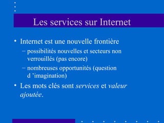 Les services sur Internet
• Internet est une nouvelle frontière
– possibilités nouvelles et secteurs non
verrouillés (pas encore)
– nombreuses opportunités (question
d ’imagination)

• Les mots clés sont services et valeur
ajoutée.

 