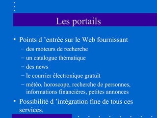 Les portails
• Points d ’entrée sur le Web fournissant
–
–
–
–
–

des moteurs de recherche
un catalogue thématique
des news
le courrier électronique gratuit
météo, horoscope, recherche de personnes,
informations financières, petites annonces

• Possibilité d ’intégration fine de tous ces
services.

 