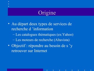 Origine
• Au départ deux types de services de
recherche d ’information
– Les catalogues thématiques (ex:Yahoo)
– Les moteurs de recherche (Altavista)

• Objectif : répondre au besoin de s ’y
retrouver sur Internet

 