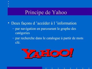 Principe de Yahoo
• Deux façons d ’accéder à l ’information
– par navigation en parcourant le graphe des
catégories
– par recherche dans le catalogue à partir de mots
clé.

 