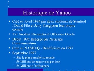 Historique de Yahoo
• Créé en Avril 1994 par deux étudiants de Stanford
: David Filo et Jerry Yang pour leur propre
compte
• Yet Another Hierarchical Officious Oracle
• Début 1995, hébergé par Netscape
Communication
• Coté au NASDAQ - Bénéficiaire en 1997
• Septembre 1997
– Site le plus consulté au monde
– 50 Millions de pages vues par jour
– 25 Millions d ’utilisateurs

 