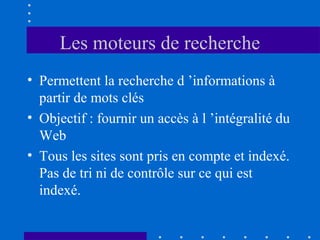 Les moteurs de recherche
• Permettent la recherche d ’informations à
partir de mots clés
• Objectif : fournir un accès à l ’intégralité du
Web
• Tous les sites sont pris en compte et indexé.
Pas de tri ni de contrôle sur ce qui est
indexé.

 