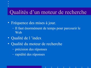 Qualités d’un moteur de recherche
• Fréquence des mises à jour.
– Il faut énormément de temps pour parcourir le
Web

• Qualité de l ’index
• Qualité du moteur de recherche
– précision des réponses
– rapidité des réponses

 