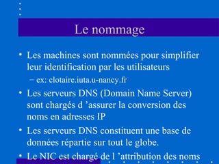 Le nommage
• Les machines sont nommées pour simplifier
leur identification par les utilisateurs
– ex: clotaire.iuta.u-nancy.fr

• Les serveurs DNS (Domain Name Server)
sont chargés d ’assurer la conversion des
noms en adresses IP
• Les serveurs DNS constituent une base de
données répartie sur tout le globe.
• Le NIC est chargé de l ’attribution des noms

 