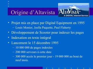Origine d’Altavista
• Projet mis en place par Digital Equipment en 1995
– Louis Monier, Joella Paquette, Paul Flaherty

• Développement de Scooter pour indexer les pages
• Indexation en texte intégral
• Lancement le 15 décembre 1995
– 10 000 000 de pages indexées
– 200 000 serveurs à cette date
– 300 000 accès le premier jour - 19 000 000 au bout de
neuf mois.

 