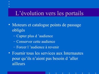 L’évolution vers les portails
• Moteurs et catalogue points de passage
obligés
– Capter plus d ’audience
– Conserver cette audience
– Forcer l ’audience à revenir

• Fournir tous les services aux Internautes
pour qu’ils n’aient pas besoin d ’aller
ailleurs

 