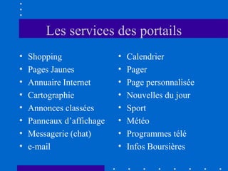 Les services des portails
•
•
•
•
•
•
•
•

Shopping
Pages Jaunes
Annuaire Internet
Cartographie
Annonces classées
Panneaux d’affichage
Messagerie (chat)
e-mail

•
•
•
•
•
•
•
•

Calendrier
Pager
Page personnalisée
Nouvelles du jour
Sport
Météo
Programmes télé
Infos Boursières

 