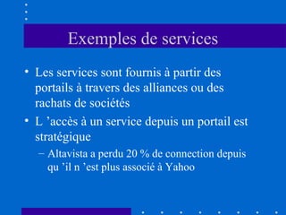 Exemples de services
• Les services sont fournis à partir des
portails à travers des alliances ou des
rachats de sociétés
• L ’accès à un service depuis un portail est
stratégique
– Altavista a perdu 20 % de connection depuis
qu ’il n ’est plus associé à Yahoo

 