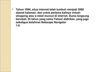 •

Tahun 1994, situs internet telah tumbuh menjadi 3000
alamat halaman, dan untuk pertama kalinya virtualshopping atau e-retail muncul di internet. Dunia langsung
berubah. Di tahun yang sama Yahoo! didirikan, yang juga
sekaligus kelahiran Netscape Navigator
1.0.

 