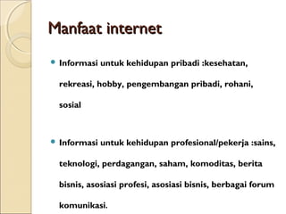 Manfaat internet
 Informasi

untuk kehidupan pribadi :kesehatan,

rekreasi, hobby, pengembangan pribadi, rohani,
sosial

 Informasi

untuk kehidupan profesional/pekerja :sains,

teknologi, perdagangan, saham, komoditas, berita
bisnis, asosiasi profesi, asosiasi bisnis, berbagai forum
komunikasi.

 