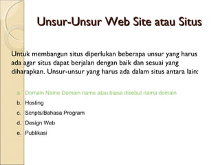 Unsur-Unsur Web Site atau Situs
Untuk membangun situs diperlukan beberapa unsur yang harus
ada agar situs dapat berjalan dengan baik dan sesuai yang
diharapkan. Unsur-unsur yang harus ada dalam situs antara lain:
a. Domain Name Domain name atau biasa disebut nama domain
b. Hosting
c. Scripts/Bahasa Program
d. Design Web
e. Publikasi

 