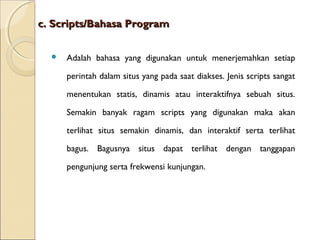 c. Scripts/Bahasa Program


Adalah bahasa yang digunakan untuk menerjemahkan setiap
perintah dalam situs yang pada saat diakses. Jenis scripts sangat
menentukan statis, dinamis atau interaktifnya sebuah situs.
Semakin banyak ragam scripts yang digunakan maka akan
terlihat situs semakin dinamis, dan interaktif serta terlihat
bagus. Bagusnya situs dapat terlihat dengan tanggapan
pengunjung serta frekwensi kunjungan.

 