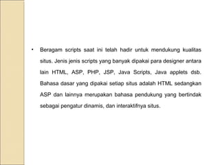 •

Beragam scripts saat ini telah hadir untuk mendukung kualitas
situs. Jenis jenis scripts yang banyak dipakai para designer antara
lain HTML, ASP, PHP, JSP, Java Scripts, Java applets dsb.
Bahasa dasar yang dipakai setiap situs adalah HTML sedangkan
ASP dan lainnya merupakan bahasa pendukung yang bertindak
sebagai pengatur dinamis, dan interaktifnya situs.

 