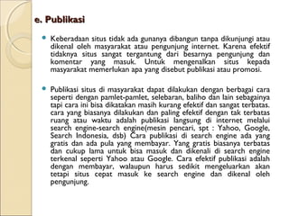 e. Publikasi


Keberadaan situs tidak ada gunanya dibangun tanpa dikunjungi atau
dikenal oleh masyarakat atau pengunjung internet. Karena efektif
tidaknya situs sangat tergantung dari besarnya pengunjung dan
komentar yang masuk. Untuk mengenalkan situs kepada
masyarakat memerlukan apa yang disebut publikasi atau promosi.



Publikasi situs di masyarakat dapat dilakukan dengan berbagai cara
seperti dengan pamlet-pamlet, selebaran, baliho dan lain sebagainya
tapi cara ini bisa dikatakan masih kurang efektif dan sangat terbatas.
cara yang biasanya dilakukan dan paling efektif dengan tak terbatas
ruang atau waktu adalah publikasi langsung di internet melalui
search engine-search engine(mesin pencari, spt : Yahoo, Google,
Search Indonesia, dsb) Cara publikasi di search engine ada yang
gratis dan ada pula yang membayar. Yang gratis biasanya terbatas
dan cukup lama untuk bisa masuk dan dikenali di search engine
terkenal seperti Yahoo atau Google. Cara efektif publikasi adalah
dengan membayar, walaupun harus sedikit mengeluarkan akan
tetapi situs cepat masuk ke search engine dan dikenal oleh
pengunjung.

 