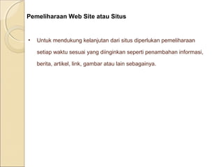 Pemeliharaan Web Site atau Situs

•

Untuk mendukung kelanjutan dari situs diperlukan pemeliharaan
setiap waktu sesuai yang diinginkan seperti penambahan informasi,
berita, artikel, link, gambar atau lain sebagainya.

 