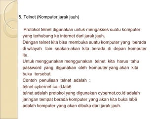 5. Telnet (Komputer jarak jauh)
Protokol telnet digunakan untuk mengakses suatu komputer
yang terhubung ke internet dari jarak jauh.
Dengan telnet kita bisa membuka suatu komputer yang berada
di wilayah lain seakan-akan kita berada di depan komputer
itu.
Untuk menggunakan menggunakan telnet kita harus tahu
password yang digunakan oleh komputer yang akan kita
buka tersebut.
Contoh penulisan telnet adalah :
telnet:cybernet.co.id.lab6
telnet adalah protokol yang digunakan cybernet.co.id adalah
jaringan tempat berada komputer yang akan kita buka lab6
adalah komputer yang akan dibuka dari jarak jauh.

 