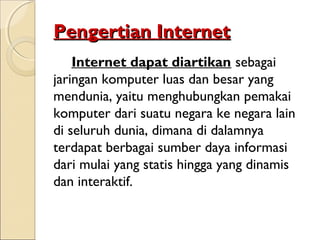 Pengertian Internet
Internet dapat diartikan sebagai
jaringan komputer luas dan besar yang
mendunia, yaitu menghubungkan pemakai
komputer dari suatu negara ke negara lain
di seluruh dunia, dimana di dalamnya
terdapat berbagai sumber daya informasi
dari mulai yang statis hingga yang dinamis
dan interaktif.

 