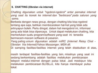 6. CHATTING (Obrolan via internet)

Chatting digunakan untuk "ngobrol-ngobrol" antar pemakai internet
yang saat itu konek ke internet dan "berbicara" pada saluran yang
sama.
Berbeda dengan news group, dengan chatting kita bisa ngobrol
tentang apa saja, bahkan membicarakan hal-hal yang tidak ada
artinyapun boleh. Perlu diingat, dalam hal mengobrol ini, informasi
yang ada tidak bisa dipercaya. Untuk dapat melakukan chatting, kita
memerlukan suatu program/software yang saat ini tersedia
bermacam-macam software di pasaran.
Yang paling umum digunakan adalah mIRC (Internet Relay Chat Obrolan Via Internet)Yahoo Massanger, MSN dll.
Di samping fasilitas-fasilitas internet yang telah disebutkan di atas,
masih terdapat fasilitas-fasilitas yang lain, misalnya yang saat ini
sedang berkembang adalah fasilitas melakukan pembicaraan
telepon melalui internet dengan pulsa lokal. Jadi meskipun kita
melakukan pembicaraan SLI/SLJJ, kita hanya membayar pulsa
lokal.

 