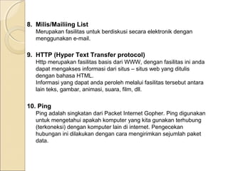 8. Milis/Mailiing List
Merupakan fasilitas untuk berdiskusi secara elektronik dengan
menggunakan e-mail.

9. HTTP (Hyper Text Transfer protocol)
Http merupakan fasilitas basis dari WWW, dengan fasilitas ini anda
dapat mengakses informasi dari situs – situs web yang ditulis
dengan bahasa HTML.
Informasi yang dapat anda peroleh melalui fasilitas tersebut antara
lain teks, gambar, animasi, suara, film, dll.

10. Ping
Ping adalah singkatan dari Packet Internet Gopher. Ping digunakan
untuk mengetahui apakah komputer yang kita gunakan terhubung
(terkoneksi) dengan komputer lain di internet. Pengecekan
hubungan ini dilakukan dengan cara mengirimkan sejumlah paket
data.

 