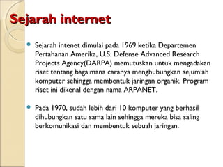Sejarah internet


Sejarah intenet dimulai pada 1969 ketika Departemen
Pertahanan Amerika, U.S. Defense Advanced Research
Projects Agency(DARPA) memutuskan untuk mengadakan
riset tentang bagaimana caranya menghubungkan sejumlah
komputer sehingga membentuk jaringan organik. Program
riset ini dikenal dengan nama ARPANET.



Pada 1970, sudah lebih dari 10 komputer yang berhasil
dihubungkan satu sama lain sehingga mereka bisa saling
berkomunikasi dan membentuk sebuah jaringan.

 