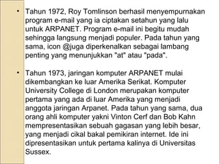 • Tahun 1972, Roy Tomlinson berhasil menyempurnakan
program e-mail yang ia ciptakan setahun yang lalu
untuk ARPANET. Program e-mail ini begitu mudah
sehingga langsung menjadi populer. Pada tahun yang
sama, icon @juga diperkenalkan sebagai lambang
penting yang menunjukkan "at" atau "pada".
• Tahun 1973, jaringan komputer ARPANET mulai
dikembangkan ke luar Amerika Serikat. Komputer
University College di London merupakan komputer
pertama yang ada di luar Amerika yang menjadi
anggota jaringan Arpanet. Pada tahun yang sama, dua
orang ahli komputer yakni Vinton Cerf dan Bob Kahn
mempresentasikan sebuah gagasan yang lebih besar,
yang menjadi cikal bakal pemikiran internet. Ide ini
dipresentasikan untuk pertama kalinya di Universitas
Sussex.

 