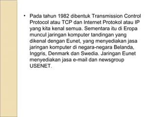 • Pada tahun 1982 dibentuk Transmission Control
Protocol atau TCP dan Internet Protokol atau IP
yang kita kenal semua. Sementara itu di Eropa
muncul jaringan komputer tandingan yang
dikenal dengan Eunet, yang menyediakan jasa
jaringan komputer di negara-negara Belanda,
Inggris, Denmark dan Swedia. Jaringan Eunet
menyediakan jasa e-mail dan newsgroup
USENET.

 