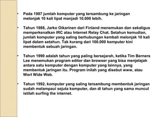 •

Pada 1987 jumlah komputer yang tersambung ke jaringan
melonjak 10 kali lipat manjadi 10.000 lebih.

•

Tahun 1988, Jarko Oikarinen dari Finland menemukan dan sekaligus
memperkenalkan IRC atau Internet Relay Chat. Setahun kemudian,
jumlah komputer yang saling berhubungan kembali melonjak 10 kali
lipat dalam setahun. Tak kurang dari 100.000 komputer kini
membentuk sebuah jaringan.

•

Tahun 1990 adalah tahun yang paling bersejarah, ketika Tim Berners
Lee menemukan program editor dan browser yang bisa menjelajah
antara satu komputer dengan komputer yang lainnya, yang
membentuk jaringan itu. Program inilah yang disebut www, atau
Worl Wide Web.

•

Tahun 1992, komputer yang saling tersambung membentuk jaringan
sudah melampaui sejuta komputer, dan di tahun yang sama muncul
istilah surfing the internet.

 
