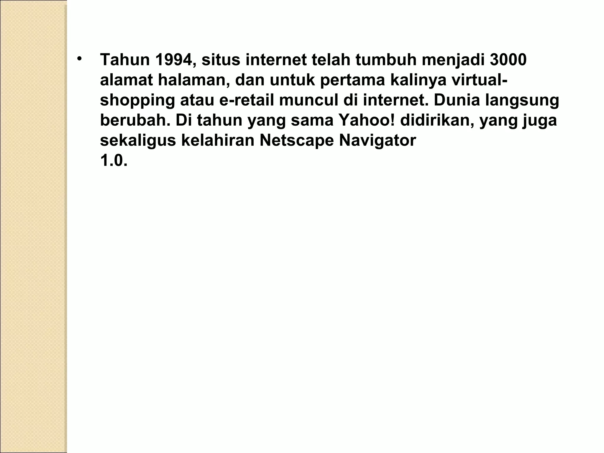 •

Tahun 1994, situs internet telah tumbuh menjadi 3000
alamat halaman, dan untuk pertama kalinya virtualshopping atau e-retail muncul di internet. Dunia langsung
berubah. Di tahun yang sama Yahoo! didirikan, yang juga
sekaligus kelahiran Netscape Navigator
1.0.

 