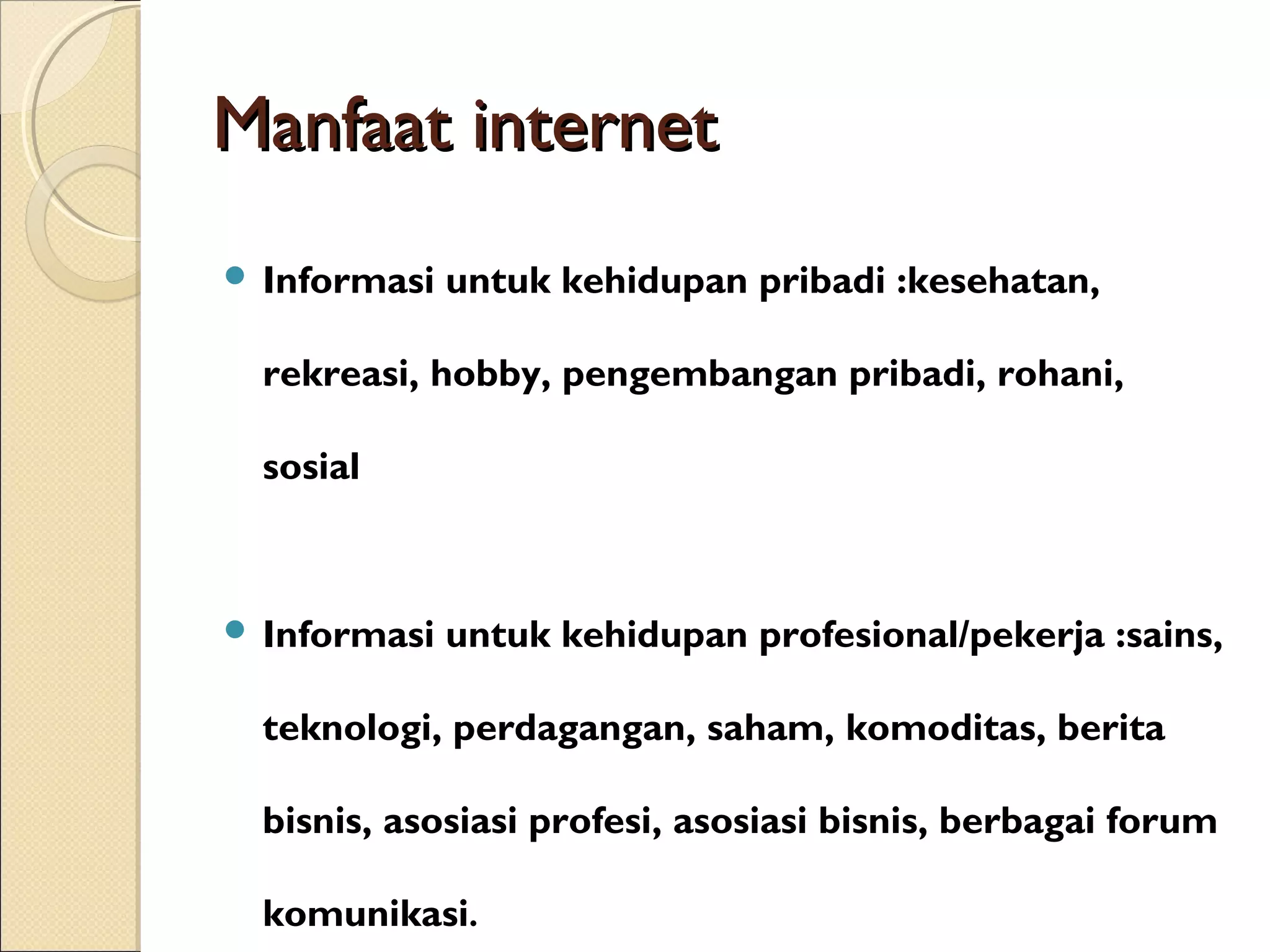 Manfaat internet
 Informasi

untuk kehidupan pribadi :kesehatan,

rekreasi, hobby, pengembangan pribadi, rohani,
sosial

 Informasi

untuk kehidupan profesional/pekerja :sains,

teknologi, perdagangan, saham, komoditas, berita
bisnis, asosiasi profesi, asosiasi bisnis, berbagai forum
komunikasi.

 