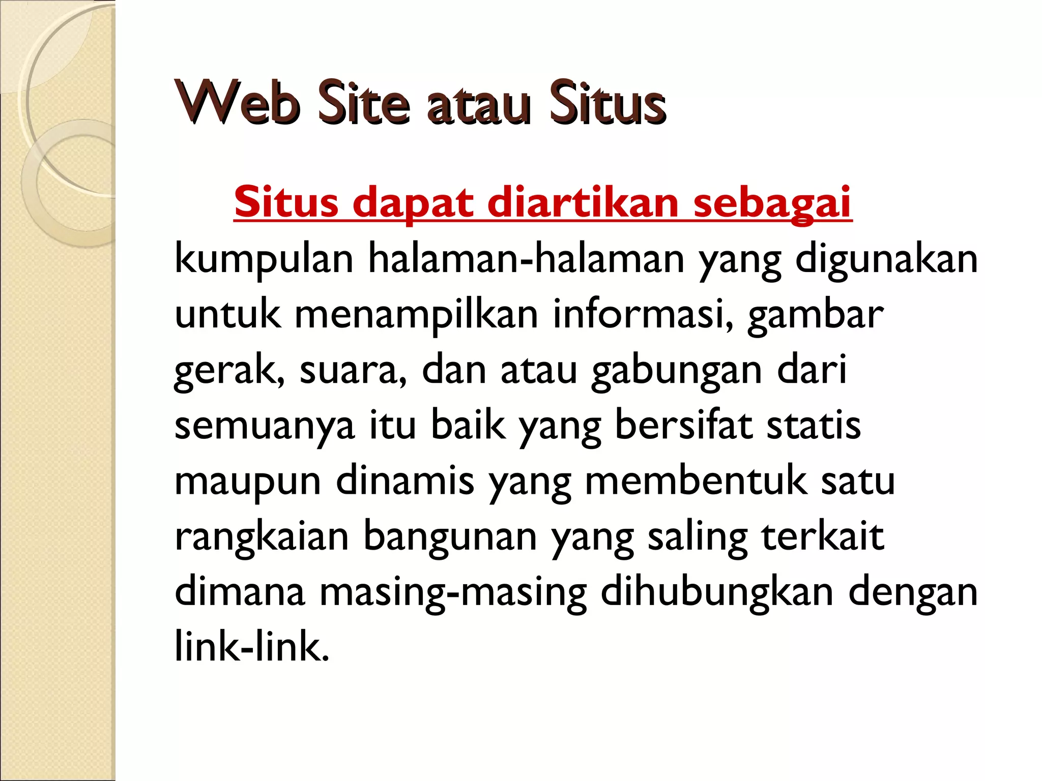 Web Site atau Situs
Situs dapat diartikan sebagai
kumpulan halaman-halaman yang digunakan
untuk menampilkan informasi, gambar
gerak, suara, dan atau gabungan dari
semuanya itu baik yang bersifat statis
maupun dinamis yang membentuk satu
rangkaian bangunan yang saling terkait
dimana masing-masing dihubungkan dengan
link-link.

 