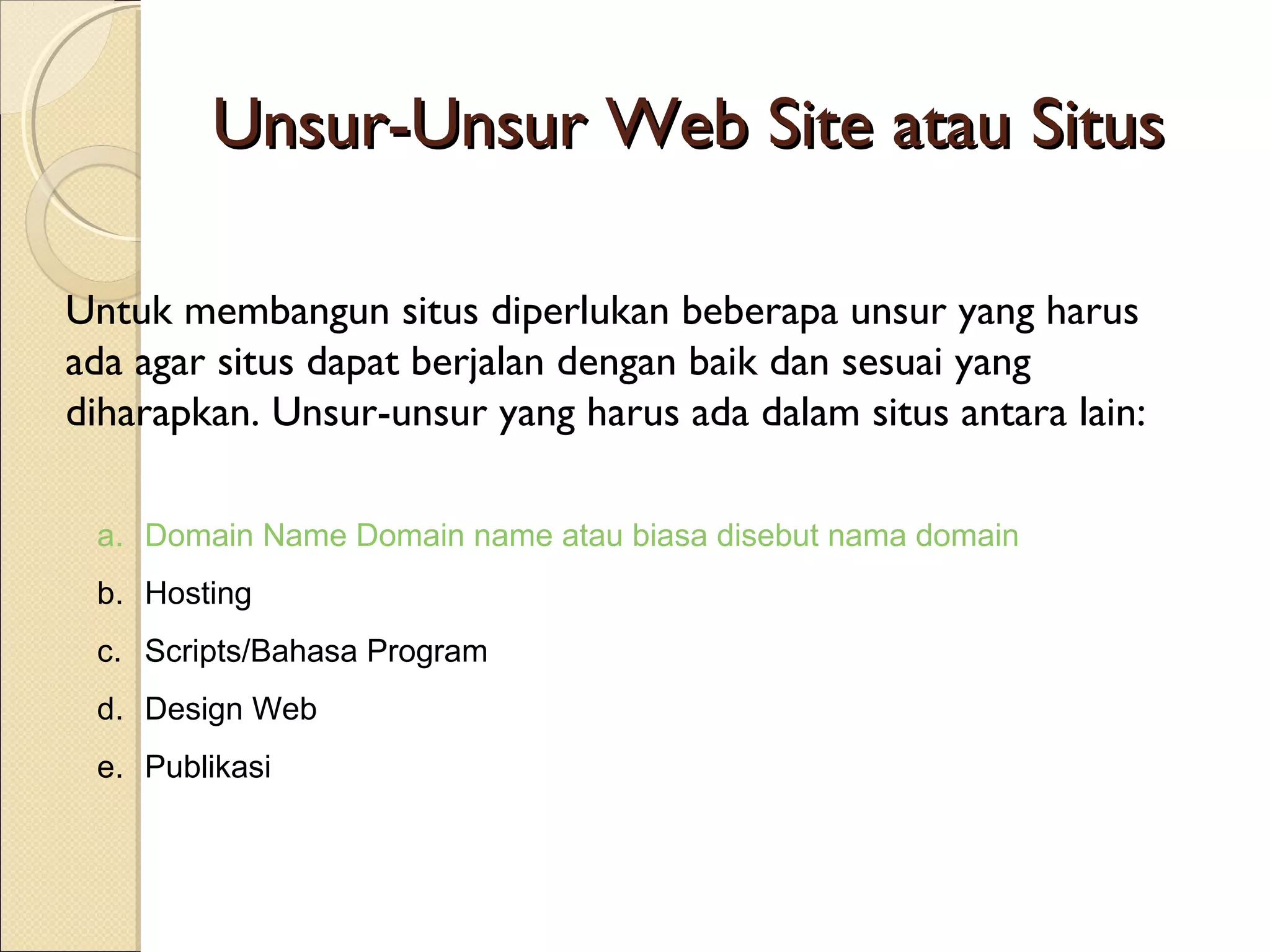Unsur-Unsur Web Site atau Situs
Untuk membangun situs diperlukan beberapa unsur yang harus
ada agar situs dapat berjalan dengan baik dan sesuai yang
diharapkan. Unsur-unsur yang harus ada dalam situs antara lain:
a. Domain Name Domain name atau biasa disebut nama domain
b. Hosting
c. Scripts/Bahasa Program
d. Design Web
e. Publikasi

 