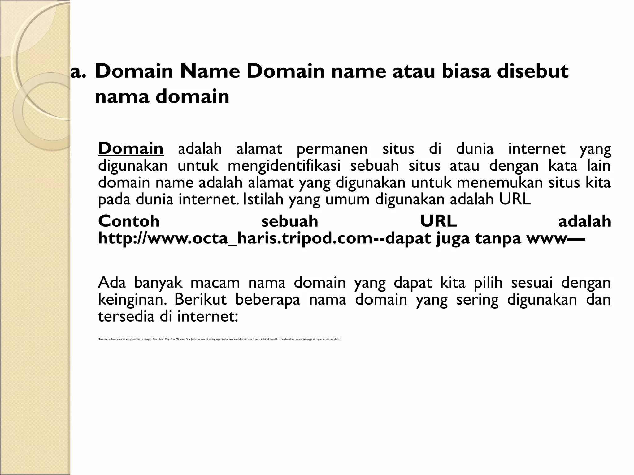 a. Domain Name Domain name atau biasa disebut
nama domain
Domain adalah alamat permanen situs di dunia internet yang
digunakan untuk mengidentifikasi sebuah situs atau dengan kata lain
domain name adalah alamat yang digunakan untuk menemukan situs kita
pada dunia internet. Istilah yang umum digunakan adalah URL
Contoh
sebuah
URL
adalah
http://www.octa_haris.tripod.com--dapat juga tanpa www—
Ada banyak macam nama domain yang dapat kita pilih sesuai dengan
keinginan. Berikut beberapa nama domain yang sering digunakan dan
tersedia di internet:
Merupakan domain name yang berakhiran dengan .Com .Net .Org .Edu .Mil atau .Gov. Jenis domain ini sering juga disebut top level domain dan domain ini tidak berafiliasi berdasarkan negara, sehingga siapapun dapat mendaftar.

 