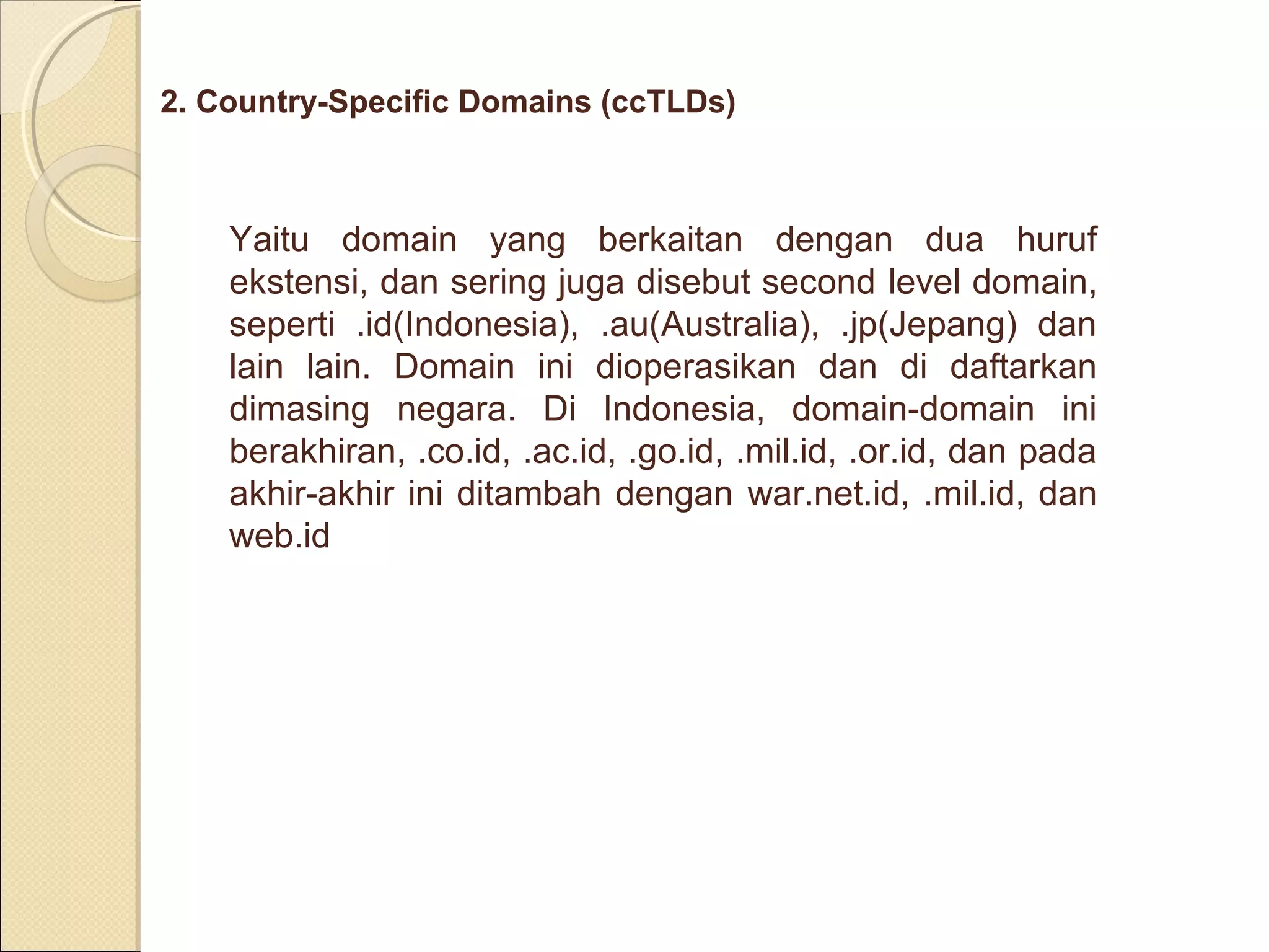 2. Country-Specific Domains (ccTLDs)

Yaitu domain yang berkaitan dengan dua huruf
ekstensi, dan sering juga disebut second level domain,
seperti .id(Indonesia), .au(Australia), .jp(Jepang) dan
lain lain. Domain ini dioperasikan dan di daftarkan
dimasing negara. Di Indonesia, domain-domain ini
berakhiran, .co.id, .ac.id, .go.id, .mil.id, .or.id, dan pada
akhir-akhir ini ditambah dengan war.net.id, .mil.id, dan
web.id

 
