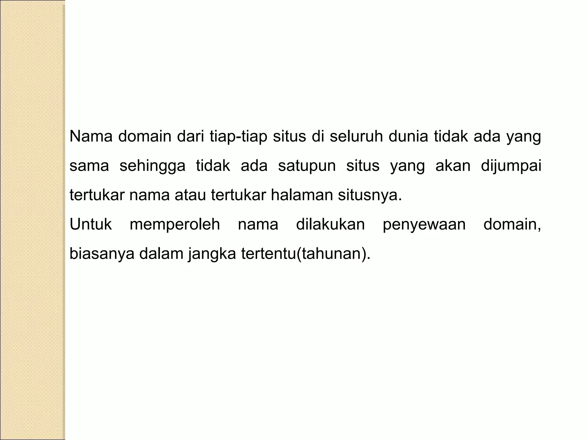 Nama domain dari tiap-tiap situs di seluruh dunia tidak ada yang
sama sehingga tidak ada satupun situs yang akan dijumpai
tertukar nama atau tertukar halaman situsnya.
Untuk

memperoleh

nama

dilakukan

biasanya dalam jangka tertentu(tahunan).

penyewaan

domain,

 