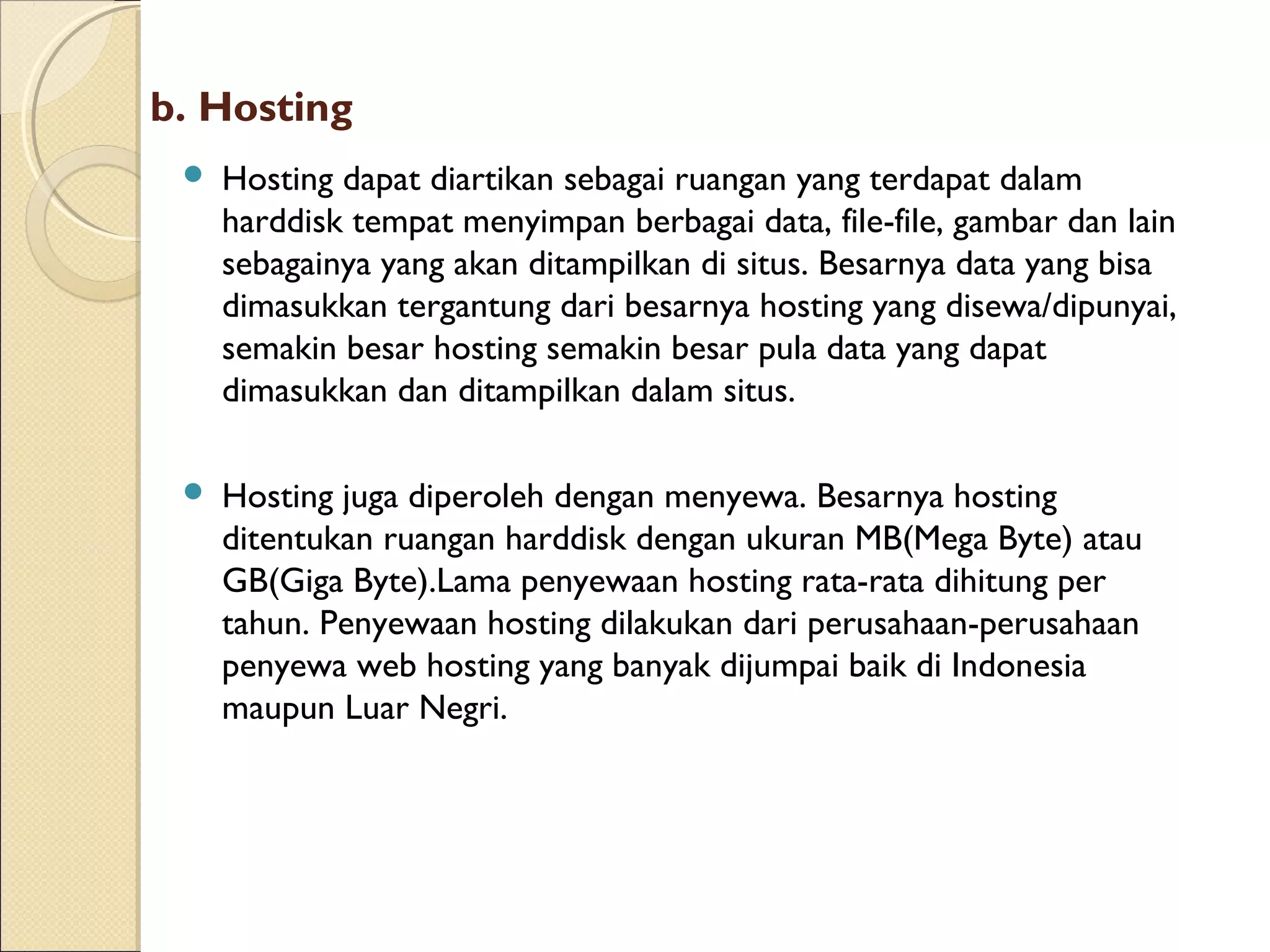 b. Hosting


Hosting dapat diartikan sebagai ruangan yang terdapat dalam
harddisk tempat menyimpan berbagai data, file-file, gambar dan lain
sebagainya yang akan ditampilkan di situs. Besarnya data yang bisa
dimasukkan tergantung dari besarnya hosting yang disewa/dipunyai,
semakin besar hosting semakin besar pula data yang dapat
dimasukkan dan ditampilkan dalam situs.



Hosting juga diperoleh dengan menyewa. Besarnya hosting
ditentukan ruangan harddisk dengan ukuran MB(Mega Byte) atau
GB(Giga Byte).Lama penyewaan hosting rata-rata dihitung per
tahun. Penyewaan hosting dilakukan dari perusahaan-perusahaan
penyewa web hosting yang banyak dijumpai baik di Indonesia
maupun Luar Negri.

 